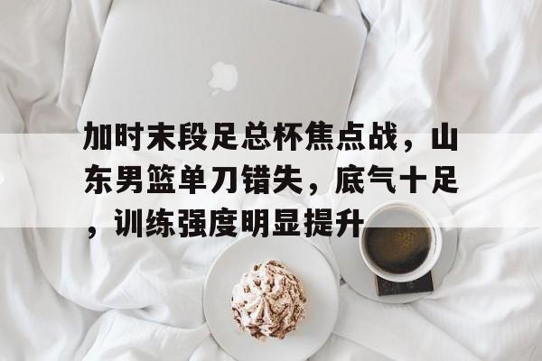 开云登录入口-加时末段足总杯焦点战，山东男篮单刀错失，底气十足，训练强度明显提升的简单介绍